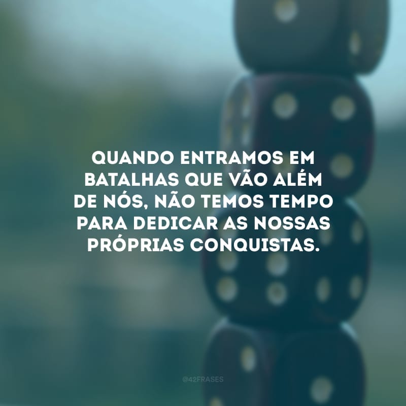 Quando entramos em batalhas que vão além de nós, não temos tempo para dedicar as nossas próprias conquistas.