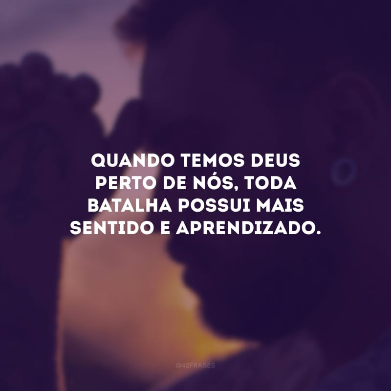 Quando temos Deus perto de nós, toda batalha possui mais sentido e aprendizado.