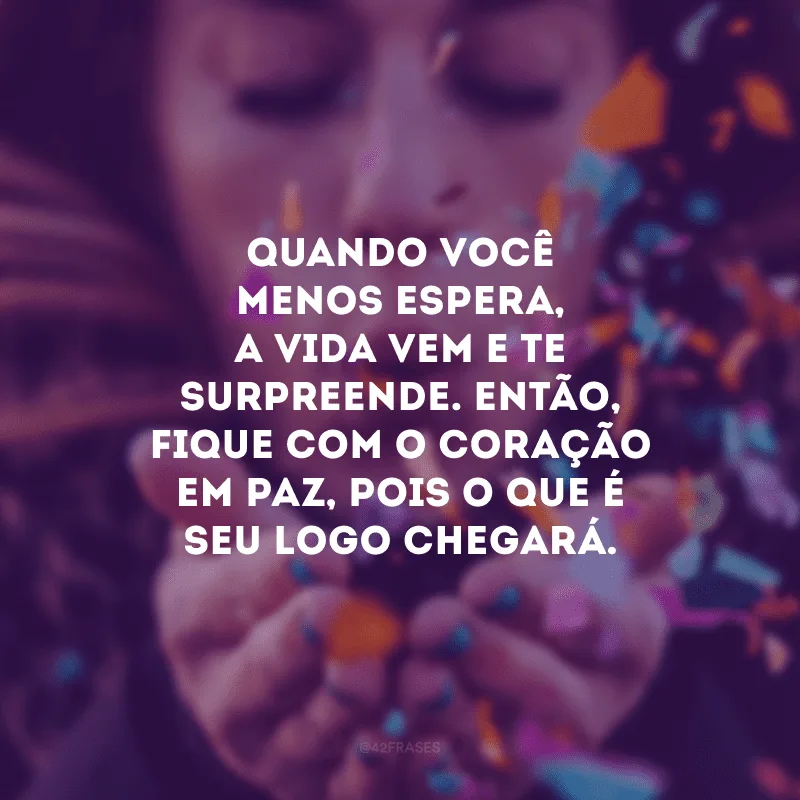 Quando você menos espera, a vida vem e te surpreende. Então, fique com o coração em paz, pois o que é seu logo chegará.