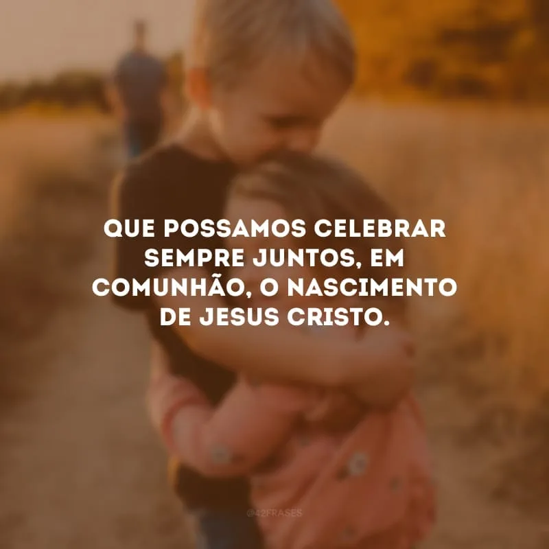 Que possamos celebrar sempre juntos, em comunhão, o nascimento de Jesus Cristo.