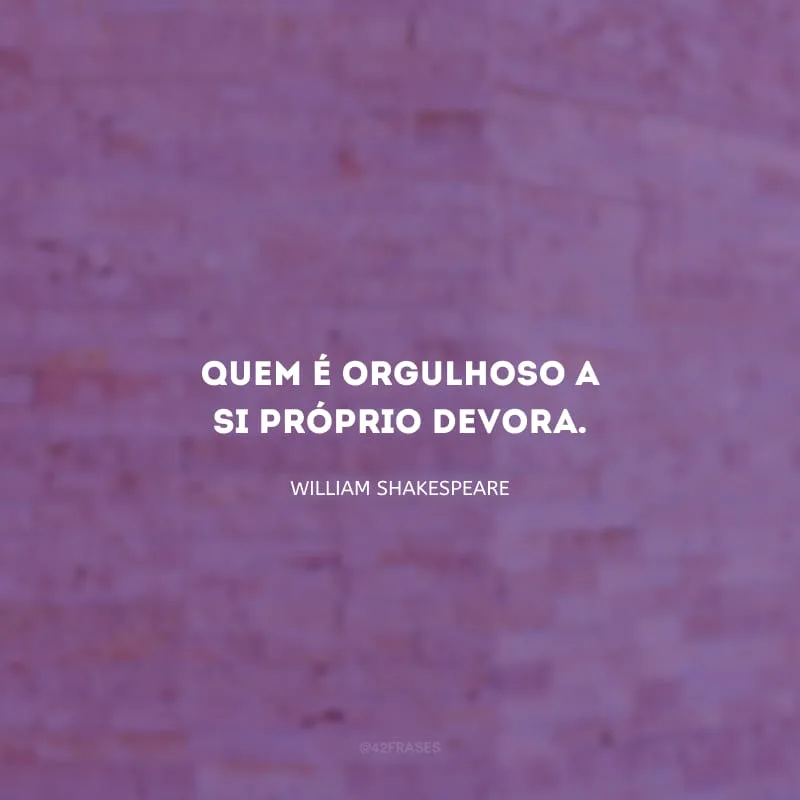 Quem é orgulhoso a si próprio devora.