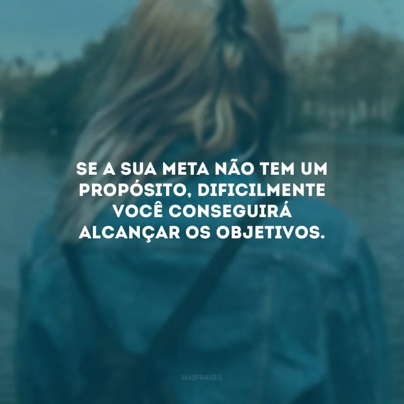 Se a sua meta não tem um propósito, dificilmente você conseguirá alcançar os objetivos. 