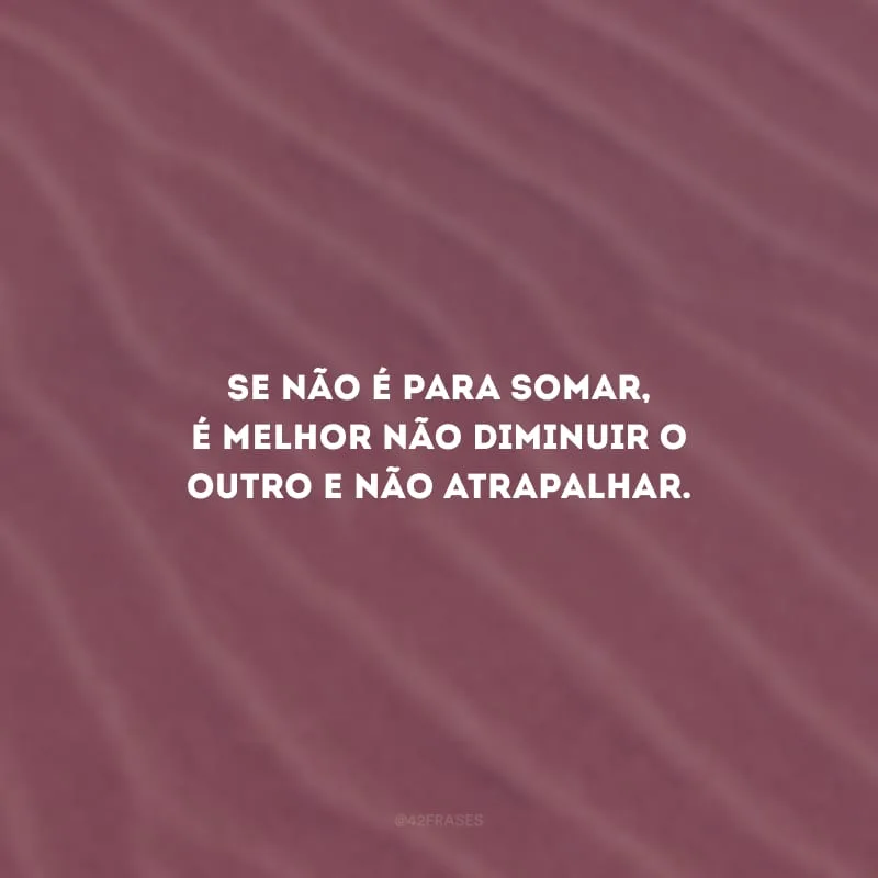 Se não é para somar, é melhor não diminuir o outro e não atrapalhar.