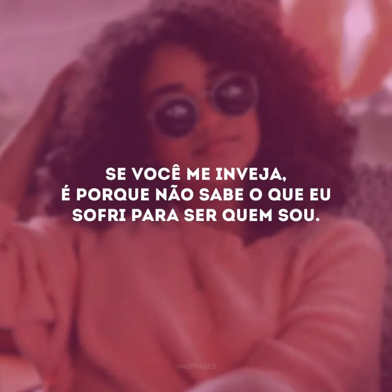 Se você me inveja, é porque não sabe o que eu sofri para ser quem sou.