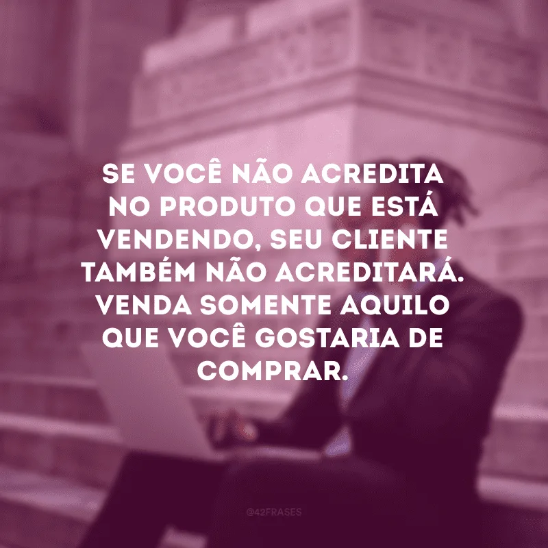 Se você não acredita no produto que está vendendo, seu cliente também não acreditará. Venda somente aquilo que você gostaria de comprar.