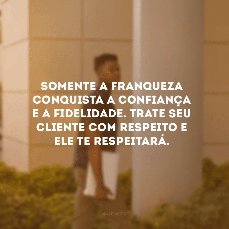 Somente a franqueza conquista a confiança e a fidelidade. Trate seu cliente com respeito e ele te respeitará.