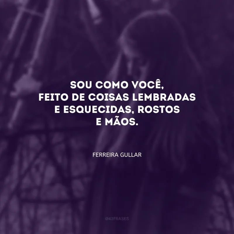 Sou como você, feito de coisas lembradas e esquecidas, rostos e
mãos.