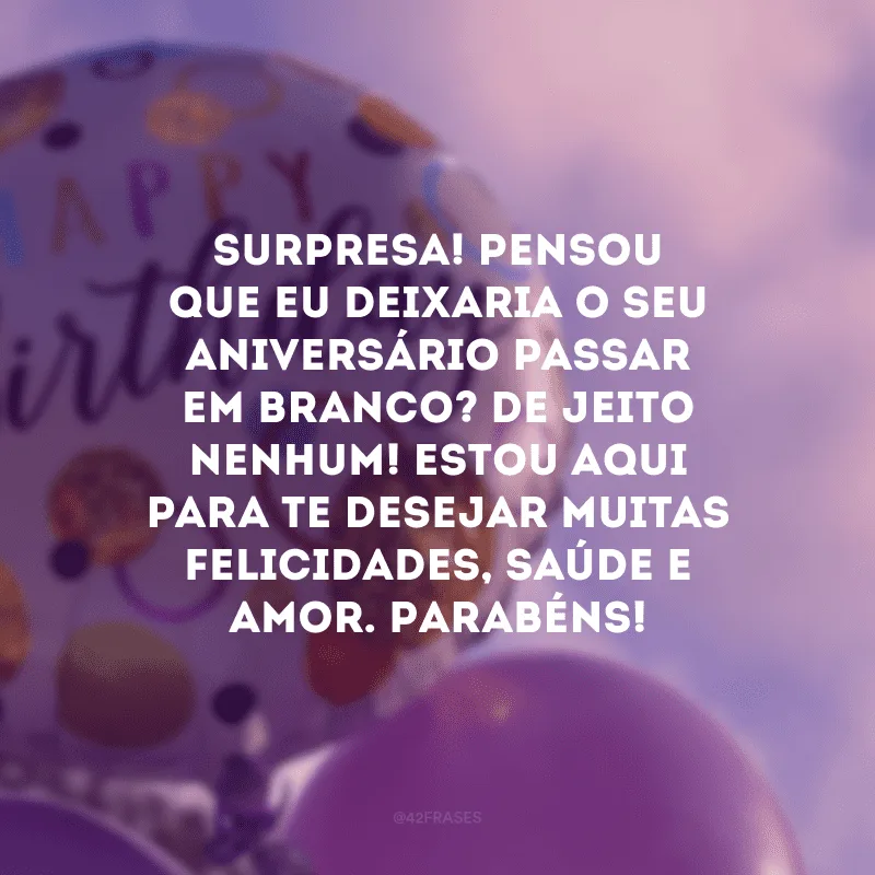 Surpresa! Pensou que eu deixaria o seu aniversário passar em branco? De jeito nenhum! Estou aqui para te desejar muitas felicidades, saúde e amor. Parabéns!