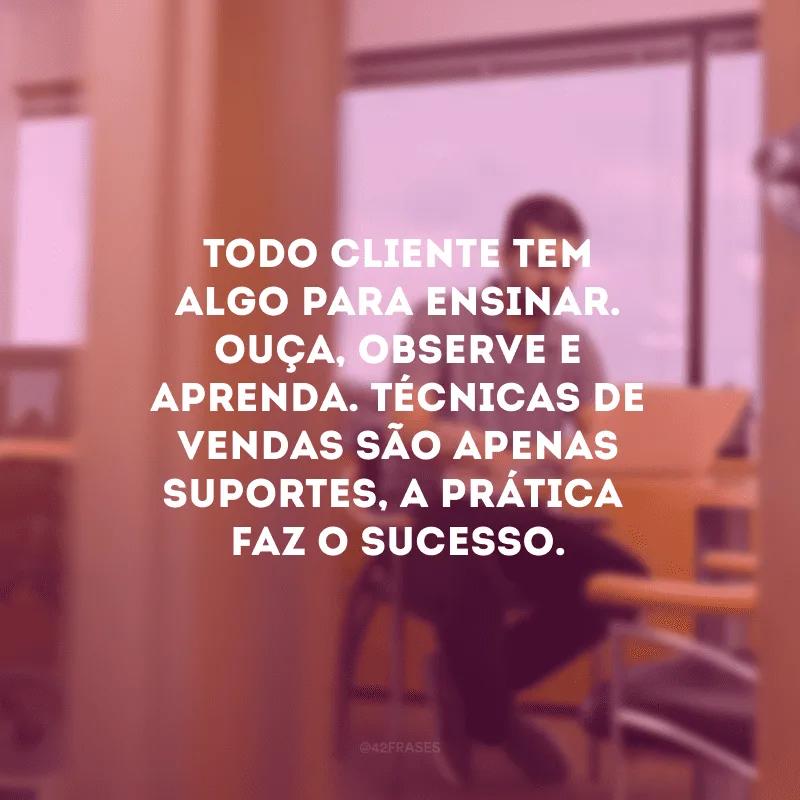 Todo cliente tem algo para ensinar. Ouça, observe e aprenda. Técnicas de vendas são apenas suportes, a prática  faz o sucesso.