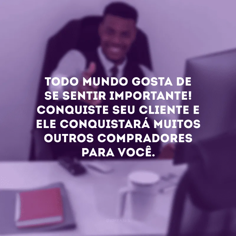 Todo mundo gosta de se sentir importante! Conquiste seu cliente e ele conquistará muitos outros compradores para você.