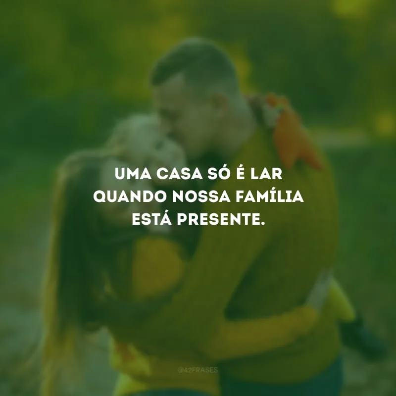 Uma casa só é lar quando nossa família está presente.