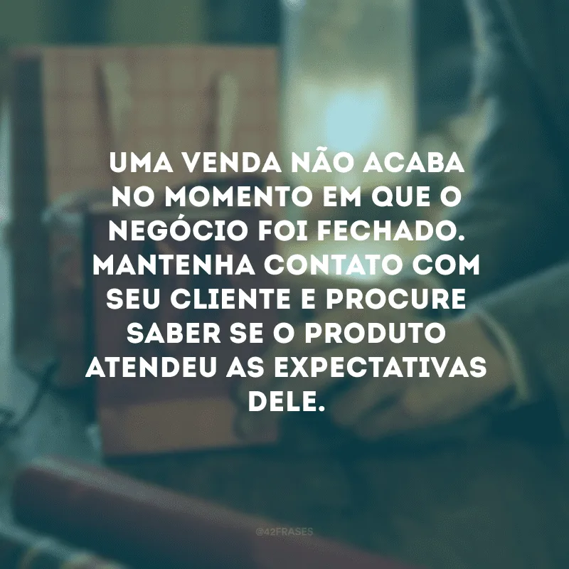 Uma venda não acaba no momento em que o negócio foi fechado. Mantenha contato com seu cliente e procure saber se o produto atendeu as expectativas dele.