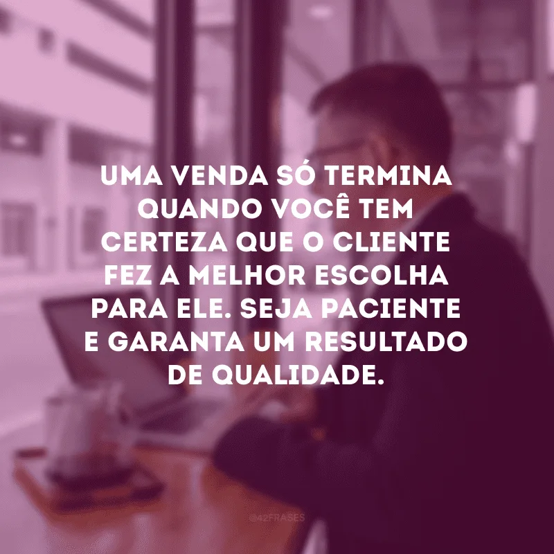 Uma venda só termina quando você tem certeza que o cliente fez a melhor escolha para ele. Seja paciente e garanta um resultado de qualidade.