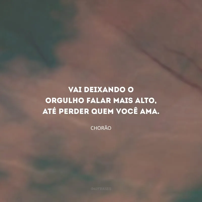 Vai deixando o orgulho falar mais alto, até perder quem você ama.