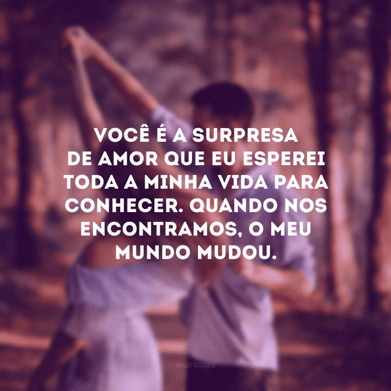 Você é a surpresa de amor que eu esperei toda a minha vida para conhecer. Quando nos encontramos, o meu mundo mudou.