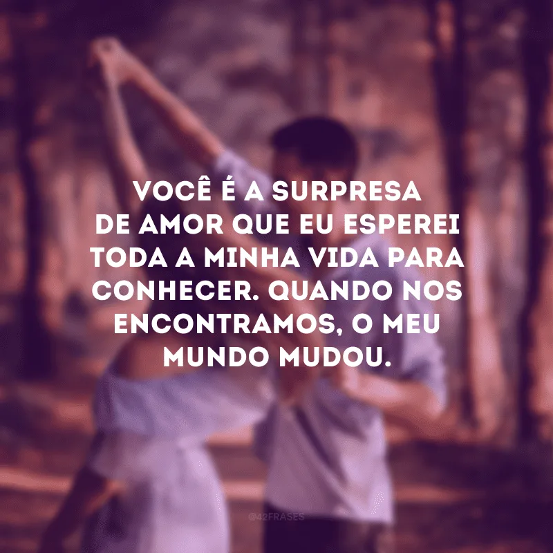 Você é a surpresa de amor que eu esperei toda a minha vida para conhecer. Quando nos encontramos, o meu mundo mudou.