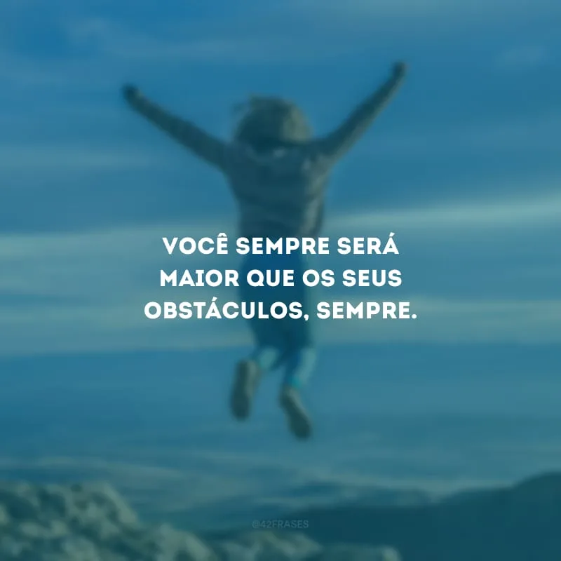 Você sempre será maior que os seus obstáculos, sempre.