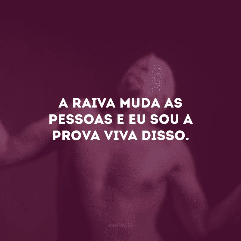 A raiva muda as pessoas e eu sou a prova viva disso. 