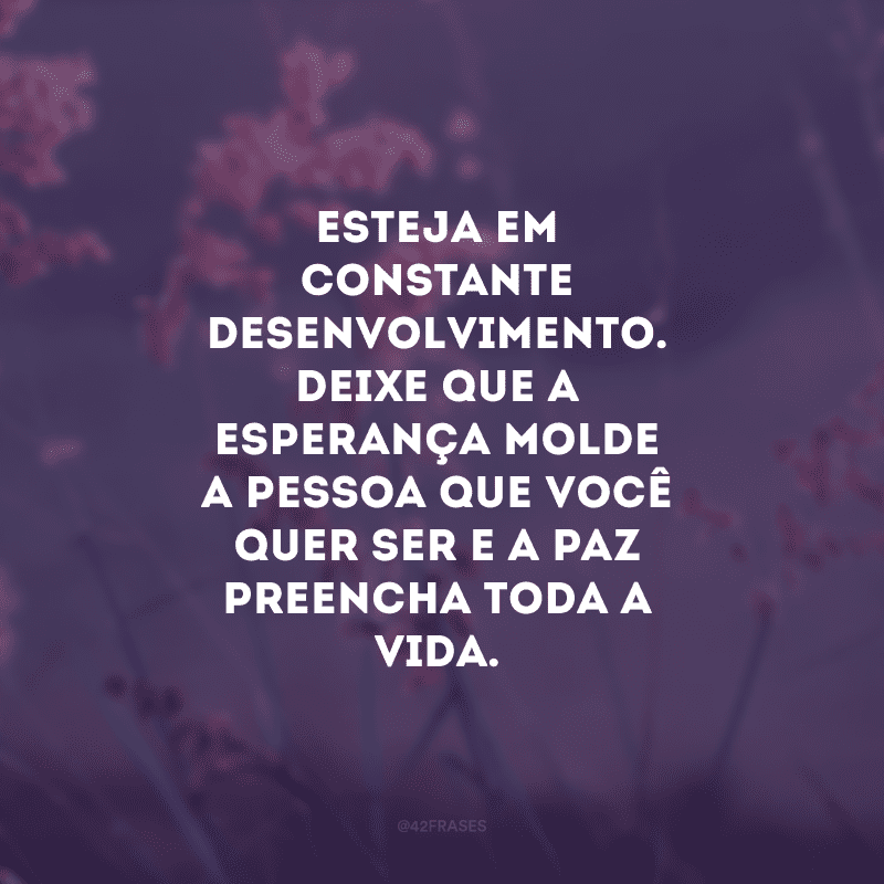 Esteja em constante desenvolvimento. Deixe que a esperança molde a pessoa que você quer ser e a paz preencha toda a vida.