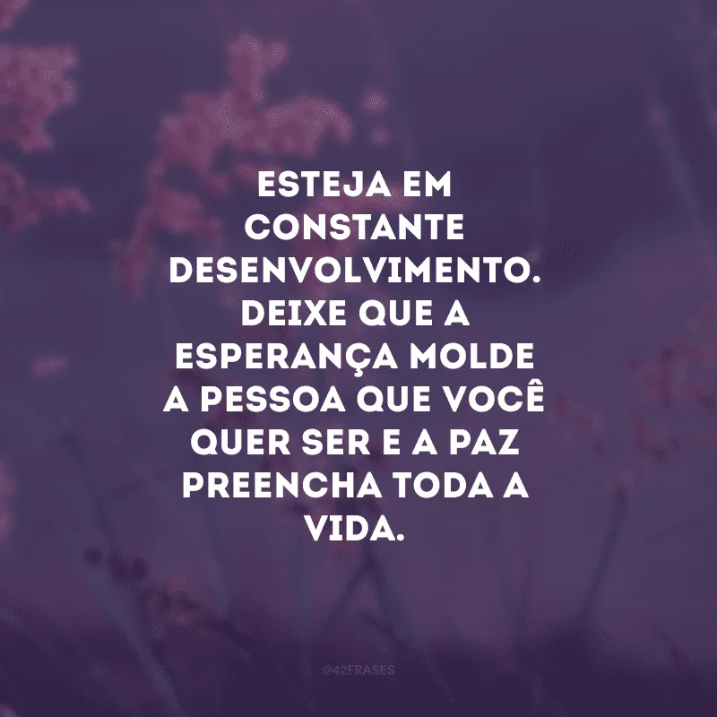 Esteja em constante desenvolvimento. Deixe que a esperança molde a pessoa que você quer ser e a paz preencha toda a vida.