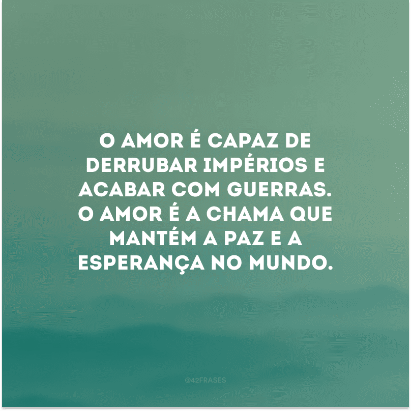O amor é capaz de derrubar impérios e acabar com guerras. O amor é a chama que mantém a paz e a esperança no mundo.