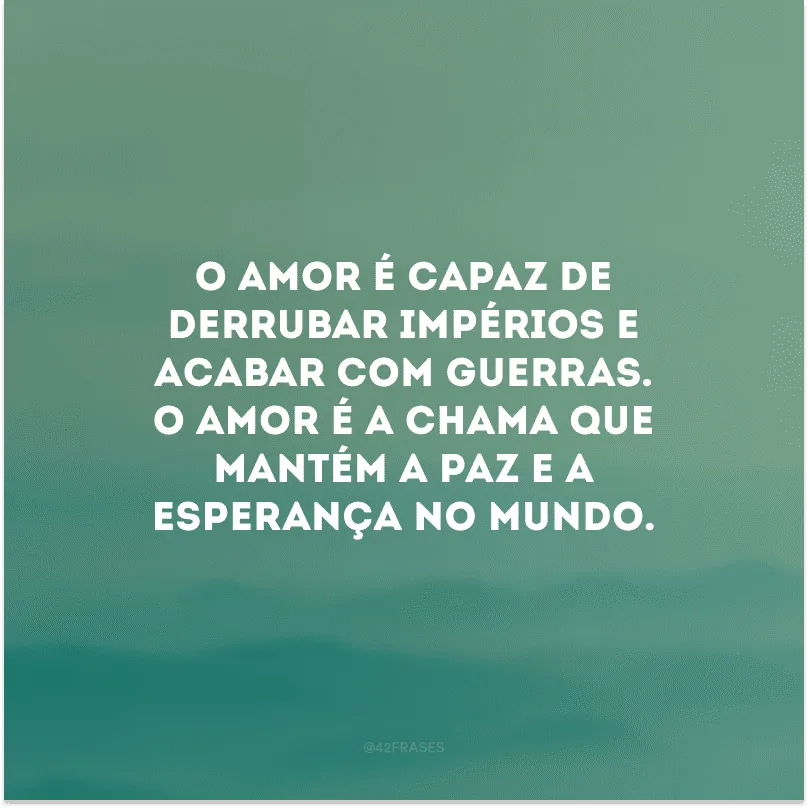 O amor é capaz de derrubar impérios e acabar com guerras. O amor é a chama que mantém a paz e a esperança no mundo.