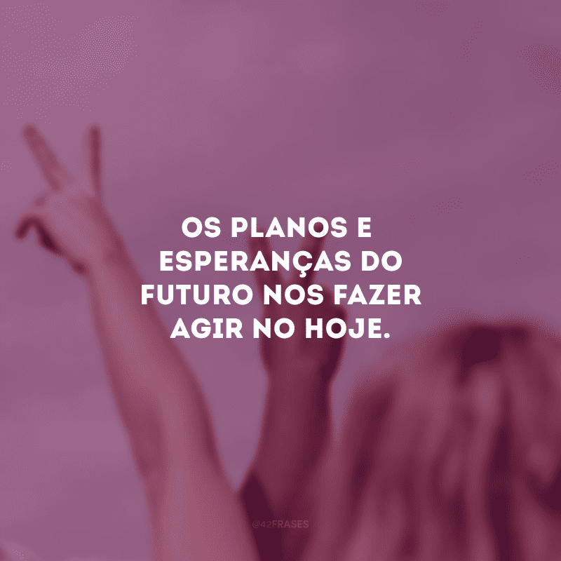 Os planos e esperanças do futuro nos fazer agir no hoje.