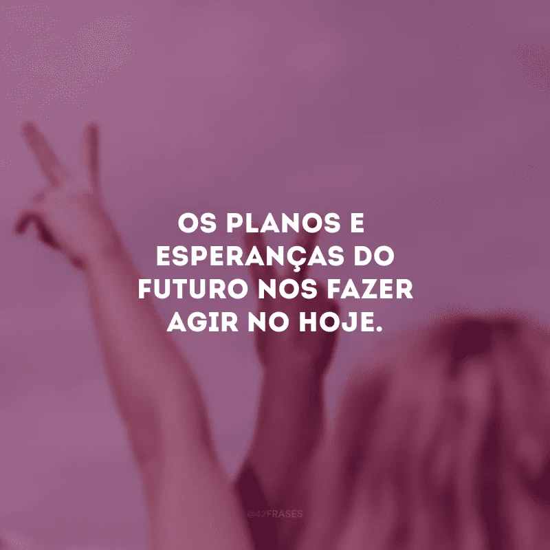Os planos e esperanças do futuro nos fazer agir no hoje.