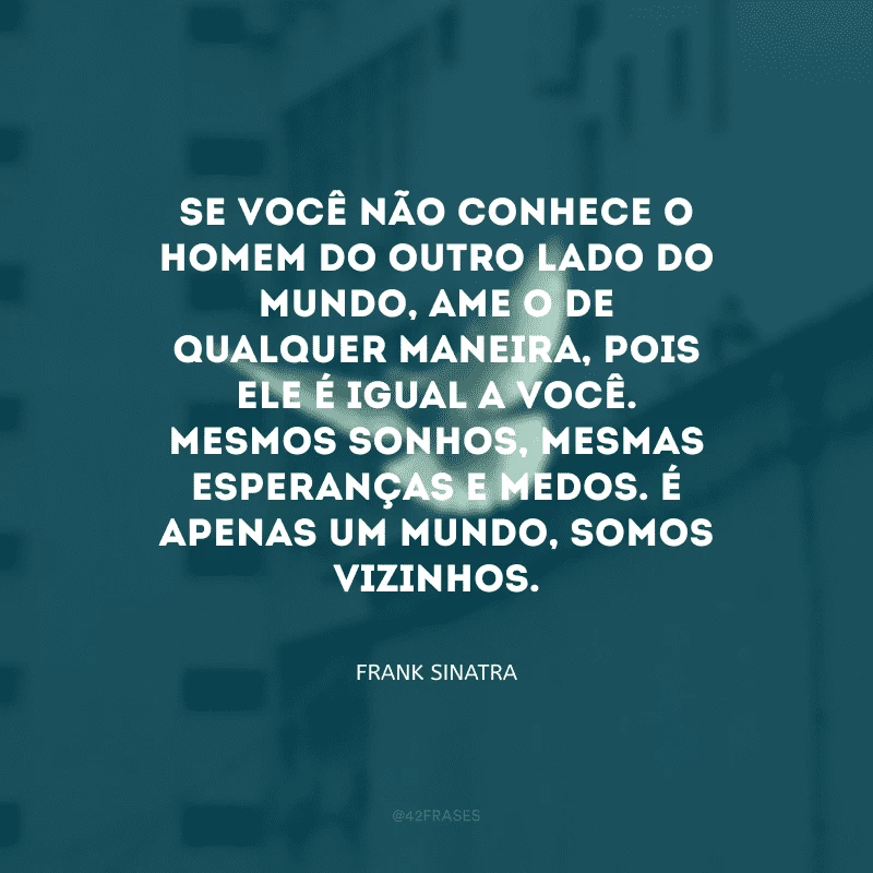 Se você não conhece o homem do outro lado do mundo, ame-o de qualquer maneira, pois ele é igual a você. Mesmos sonhos, mesmas esperanças e medos. É apenas um mundo, somos vizinhos.