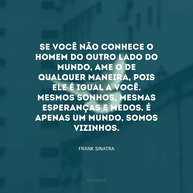 Se você não conhece o homem do outro lado do mundo, ame-o de qualquer maneira, pois ele é igual a você. Mesmos sonhos, mesmas esperanças e medos. É apenas um mundo, somos vizinhos.