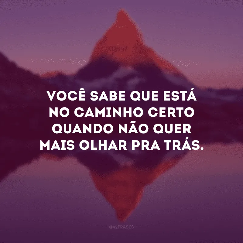 Você sabe que está no caminho certo quando não quer mais olhar pra trás. 