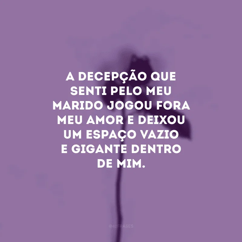 A decepção que senti pelo meu marido jogou fora meu amor e deixou um espaço vazio e gigante dentro de mim.