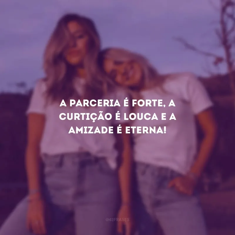 A parceria é forte, a curtição é louca e a amizade é eterna!