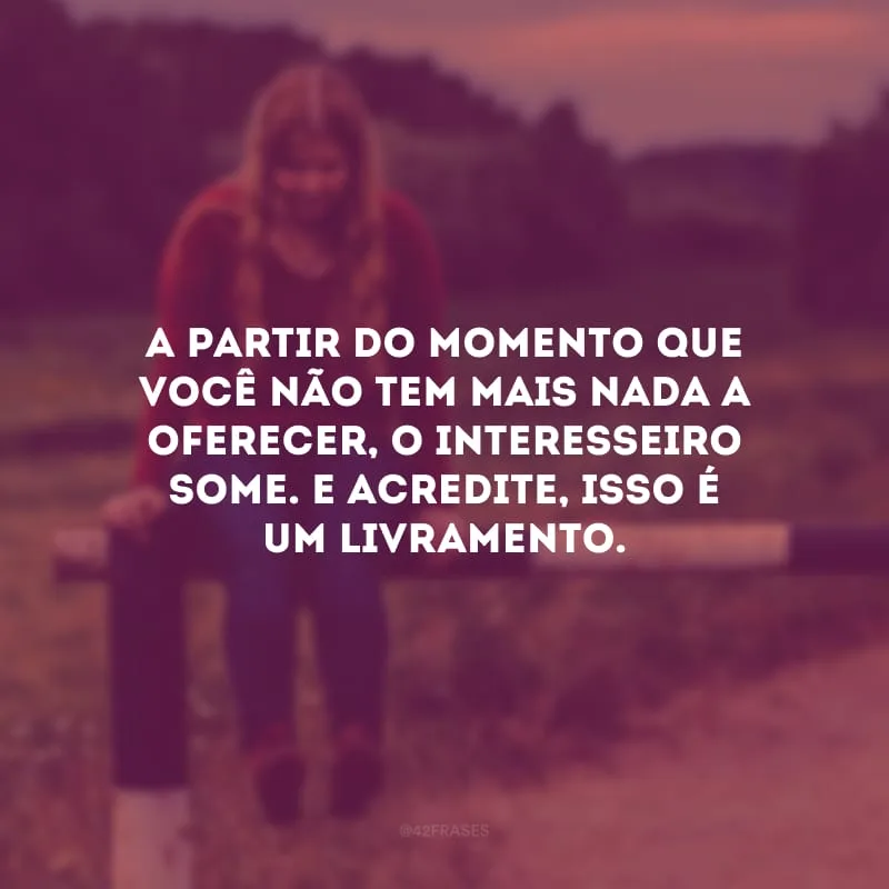 A partir do momento que você não tem mais nada a oferecer, o interesseiro some. E acredite, isso é um livramento. 