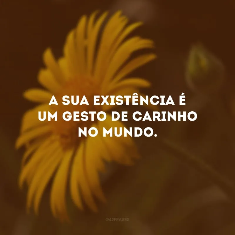 A sua existência é um gesto de carinho no mundo.