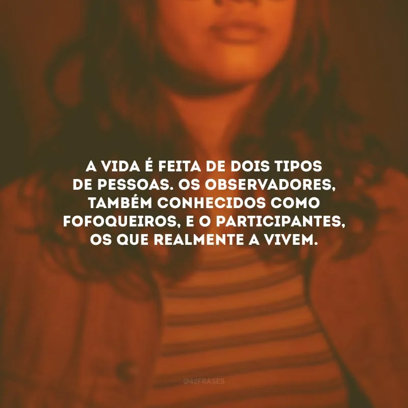 A vida é feita de dois tipos de pessoas. Os observadores, também conhecidos como fofoqueiros, e o participantes, os que realmente a vivem.