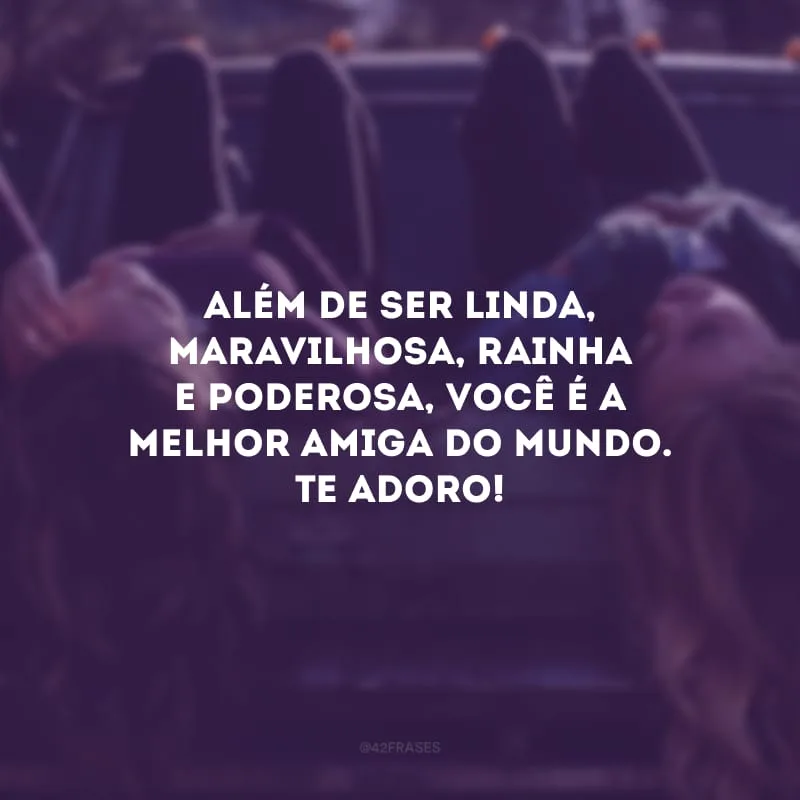 Além de ser linda, maravilhosa, rainha e poderosa, você é a melhor amiga do mundo. Te adoro!