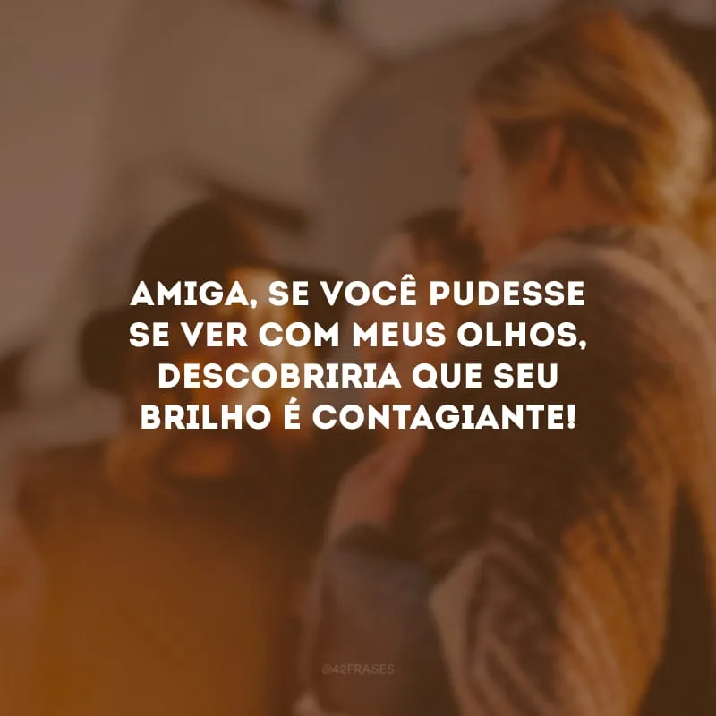 Amiga, se você pudesse se ver com meus olhos, descobriria que seu brilho é contagiante!
