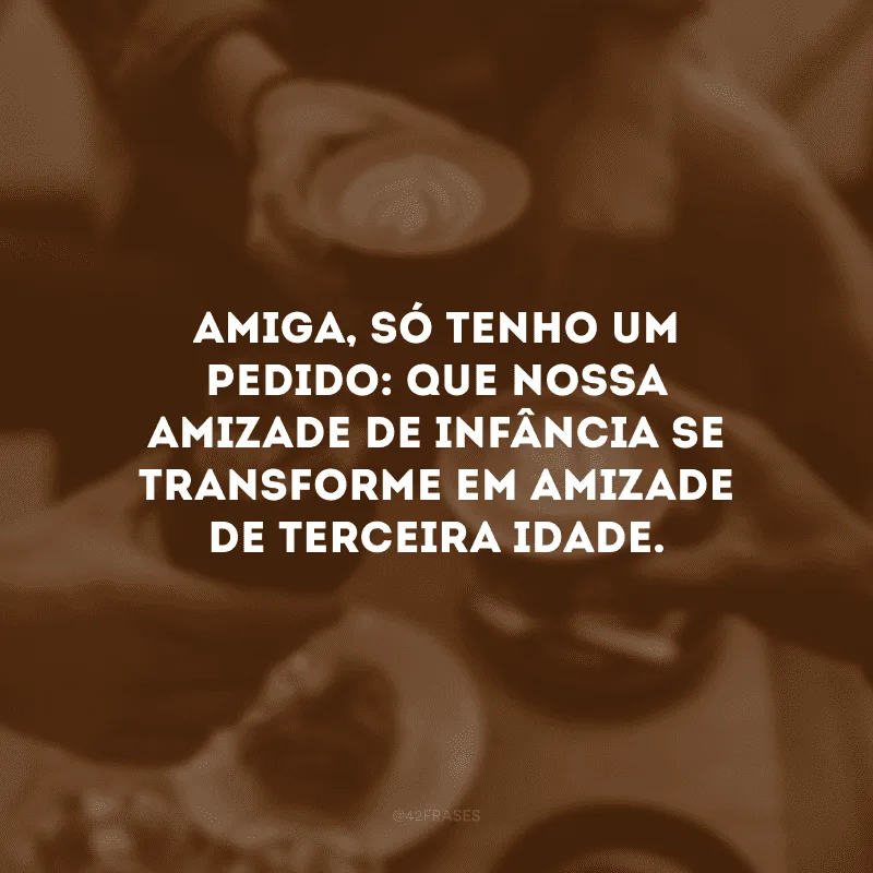 Amiga, só tenho um pedido: que nossa amizade de infância se transforme em amizade de terceira idade.