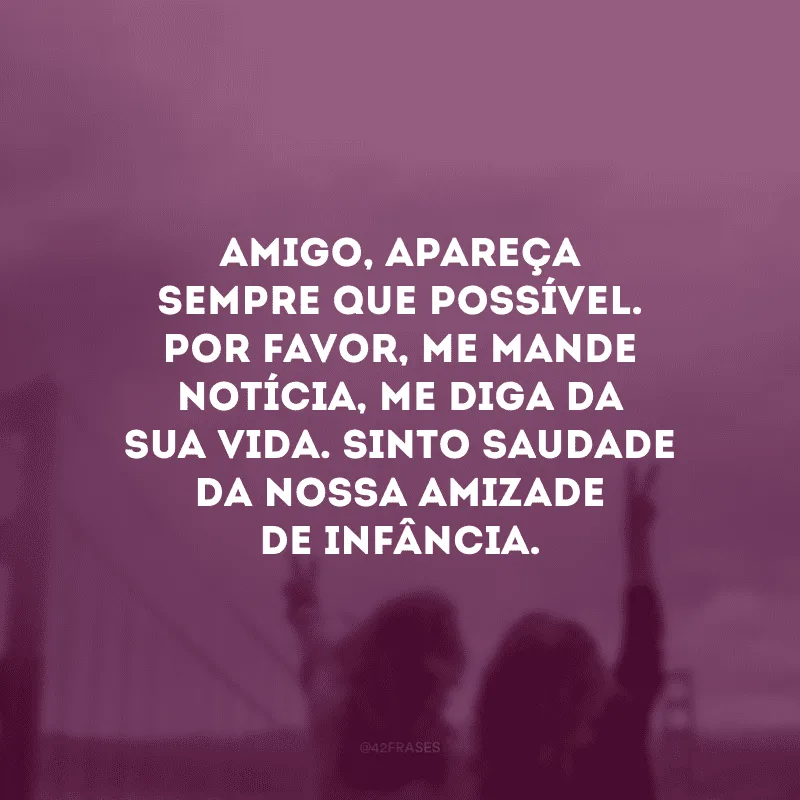Amigo, apareça sempre que possível. Por favor, me mande notícia, me diga da sua vida. Sinto saudade da nossa amizade de infância.