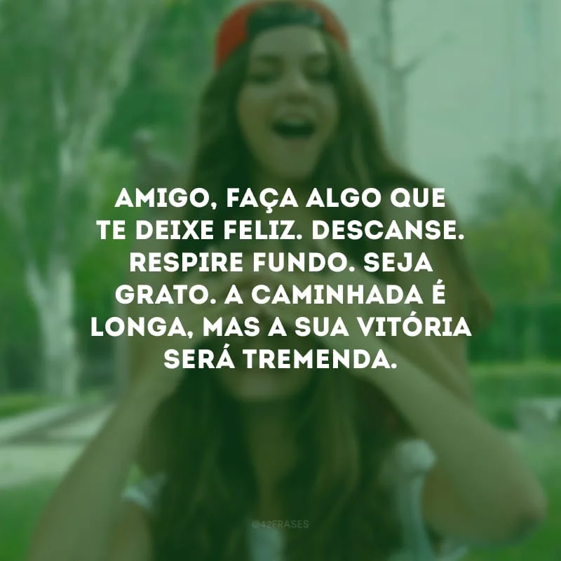 Amigo, faça algo que te deixe feliz. Descanse. Respire fundo. Seja grato. A caminhada é longa, mas a sua vitória será tremenda.