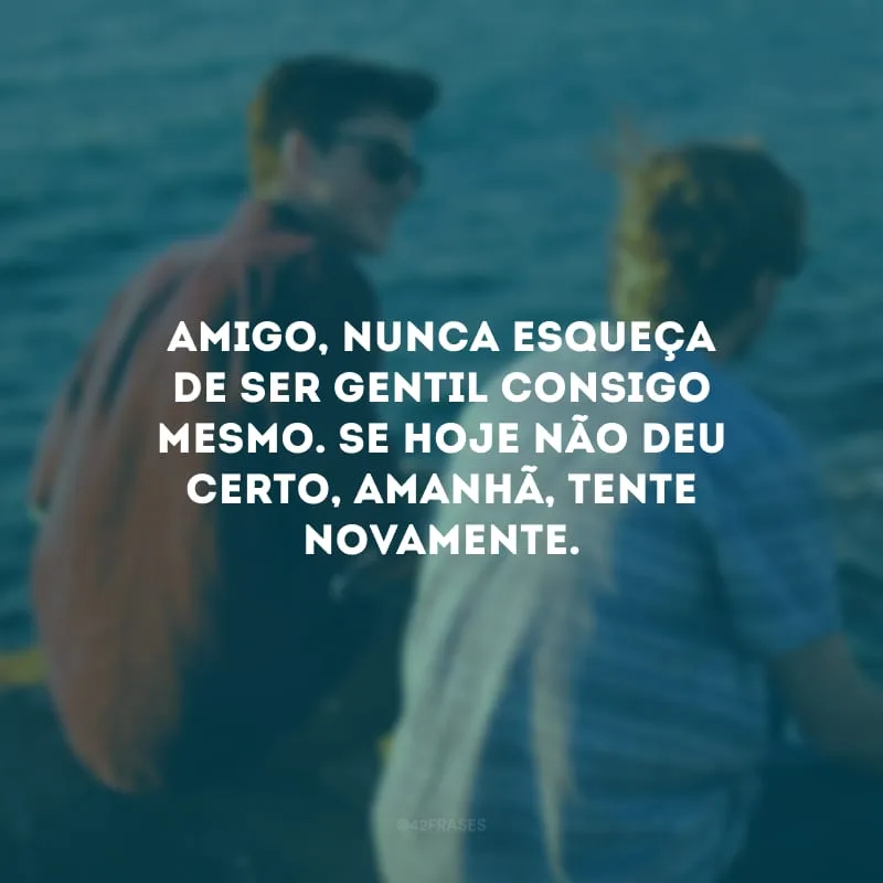 Amigo, nunca esqueça de ser gentil consigo mesmo. Se hoje não deu certo, amanhã, tente novamente.