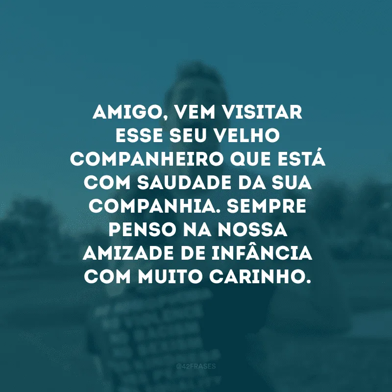 Amigo, vem visitar esse seu velho companheiro que está com saudade da sua companhia. Sempre penso na nossa amizade de infância com muito carinho.