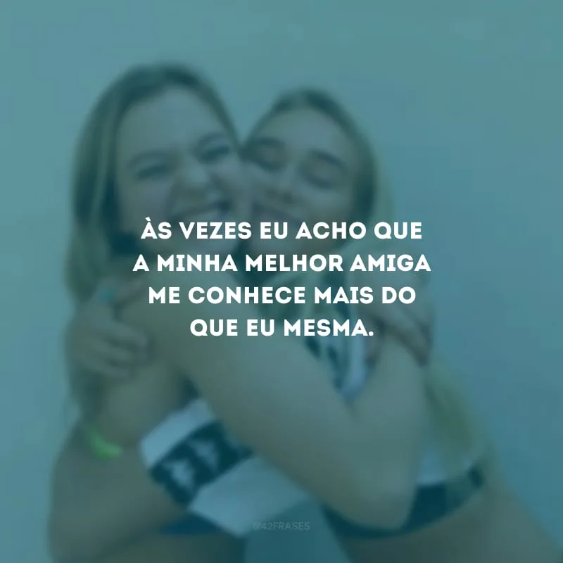 Às vezes eu acho que a minha melhor amiga me conhece mais do que eu mesma.