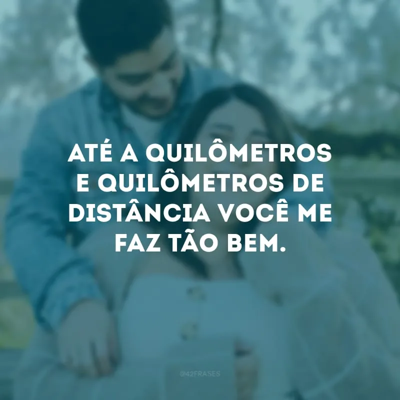 Até a quilômetros e quilômetros de distância você me faz tão bem. 