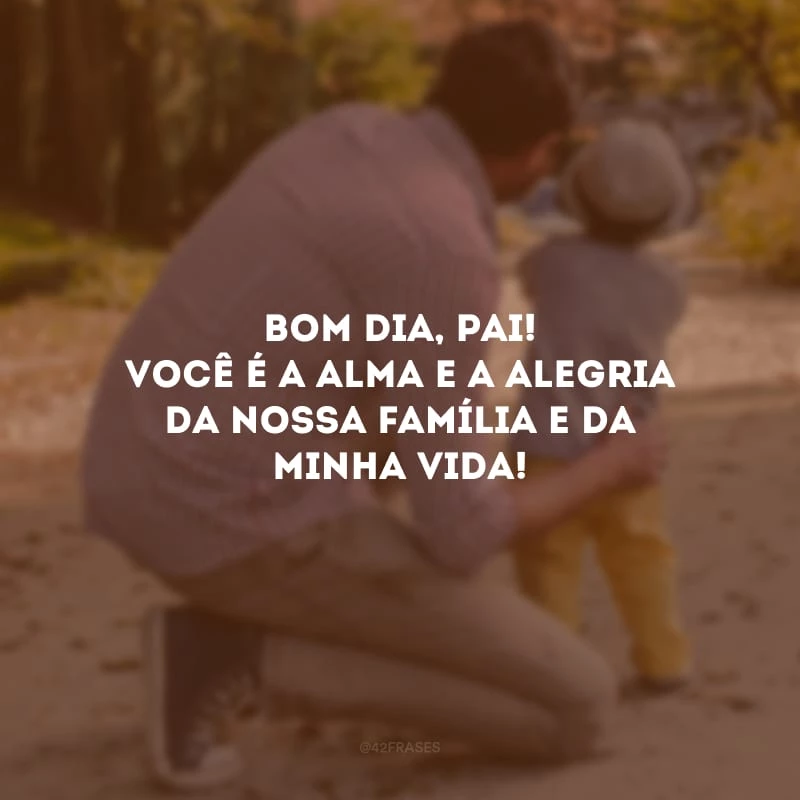 Bom dia, pai! Você é a alma e a alegria da nossa família e da minha vida!