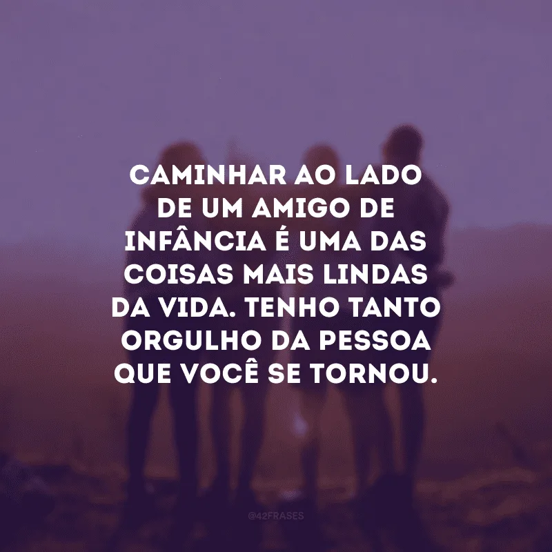 Caminhar ao lado de um amigo de infância é uma das coisas mais lindas da vida. Tenho tanto orgulho da pessoa que você se tornou.