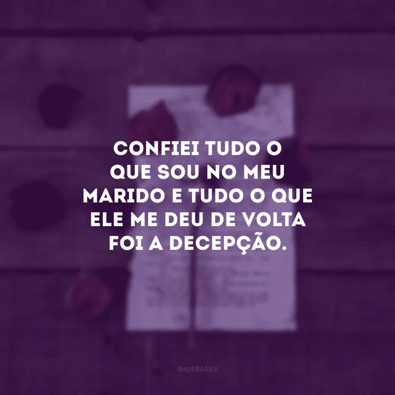 Confiei tudo o que sou no meu marido e tudo o que ele me deu de volta foi a decepção.
