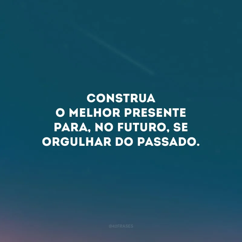 Construa o melhor presente para, no futuro, se orgulhar do passado.