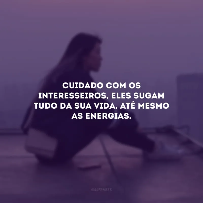 Cuidado com os interesseiros, eles sugam tudo da sua vida, até mesmo as energias. 